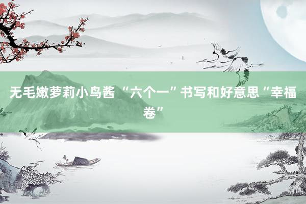无毛嫩萝莉小鸟酱 “六个一”书写和好意思“幸福卷”