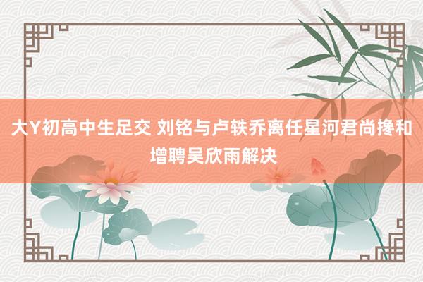大Y初高中生足交 刘铭与卢轶乔离任星河君尚搀和 增聘吴欣雨解