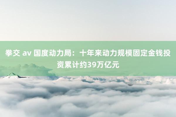 拳交 av 国度动力局：十年来动力规模固定金钱投资累计约39万亿元