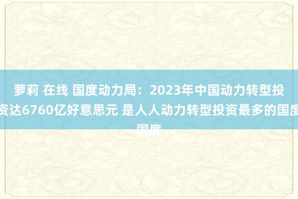 萝莉 在线 国度动力局：2023年中国动力转型投资达6760亿好意思元 是人人动力转型投资最多的国度