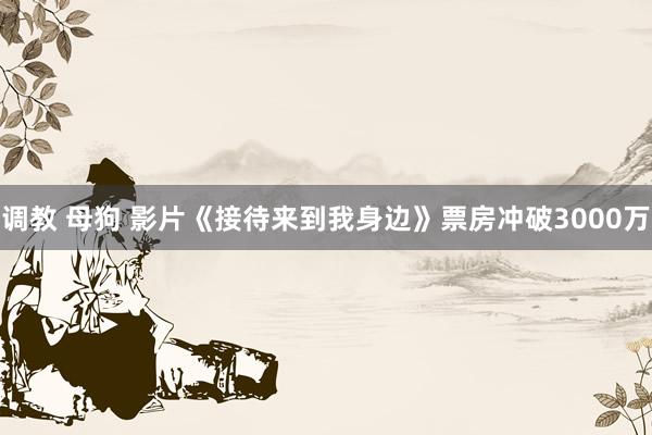 调教 母狗 影片《接待来到我身边》票房冲破3000万