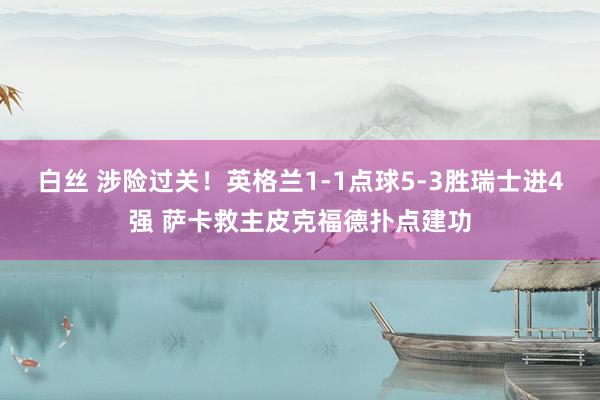 白丝 涉险过关！英格兰1-1点球5-3胜瑞士进4强 萨卡救主皮克福德扑点建功