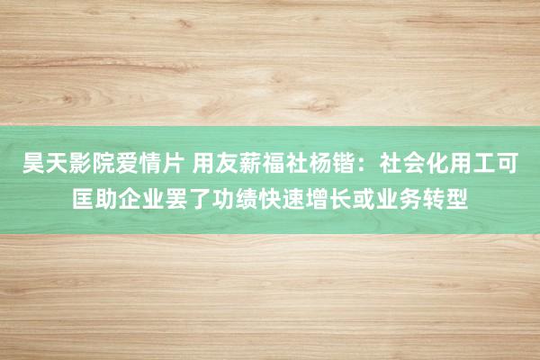 昊天影院爱情片 用友薪福社杨锴：社会化用工可匡助企业罢了功绩快速增长或业务转型