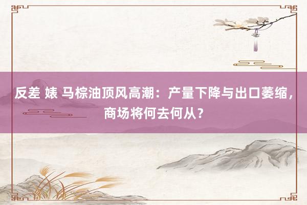 反差 婊 马棕油顶风高潮：产量下降与出口萎缩，商场将何去何从？