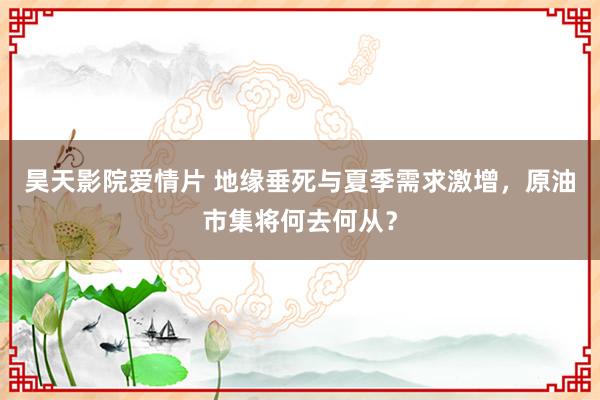 昊天影院爱情片 地缘垂死与夏季需求激增，原油市集将何去何从？