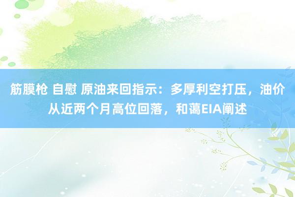 筋膜枪 自慰 原油来回指示：多厚利空打压，油价从近两个月高位回落，和蔼EIA阐述