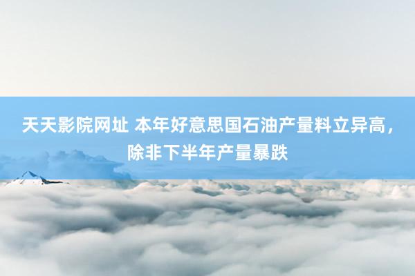 天天影院网址 本年好意思国石油产量料立异高，除非下半年产量暴跌
