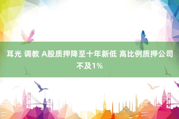 耳光 调教 A股质押降至十年新低 高比例质押公司不及1%
