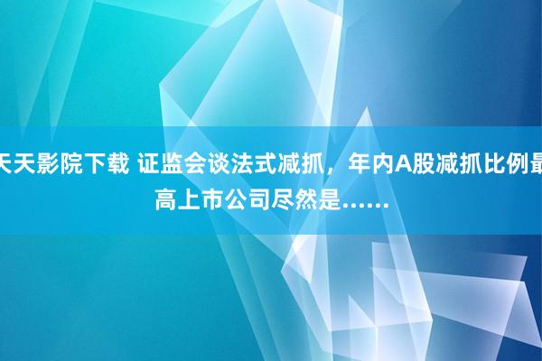 天天影院下载 证监会谈法式减抓，年内A股减抓比例最高上市公司尽然是......