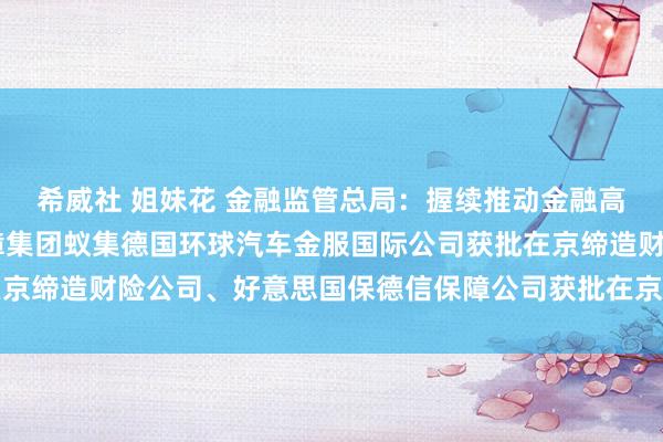 希威社 姐妹花 金融监管总局：握续推动金融高水平灵通 法国巴黎保障集团蚁集德国环球汽车金服国际公司获批在京缔造财险公司、好意思国保德信保障公司获批在京缔造保障资管公司