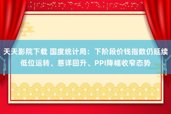 天天影院下载 国度统计局：下阶段价钱指数仍延续低位运转、慈详回升、PPI降幅收窄态势