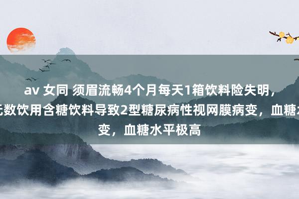 av 女同 须眉流畅4个月每天1箱饮料险失明，因永恒无数饮用含糖饮料导致2型糖尿病性视网膜病变，血糖水平极高