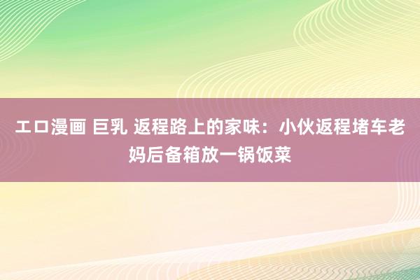 エロ漫画 巨乳 返程路上的家味：小伙返程堵车老妈后备箱放一锅饭菜