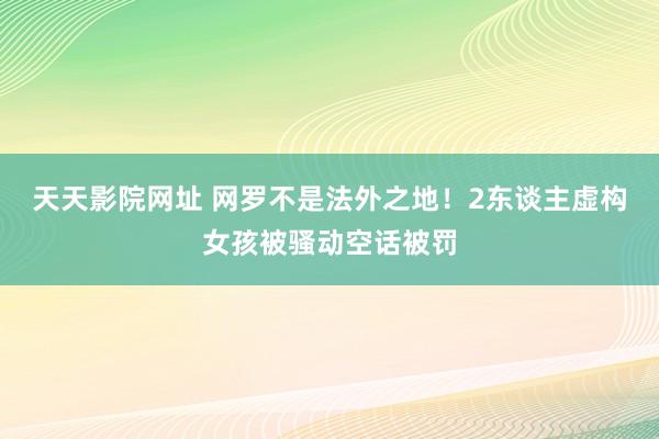 天天影院网址 网罗不是法外之地！2东谈主虚构女孩被骚动空话被罚