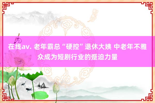 在线av. 老年霸总“硬控”退休大姨 中老年不雅众成为短剧行业的蹙迫力量