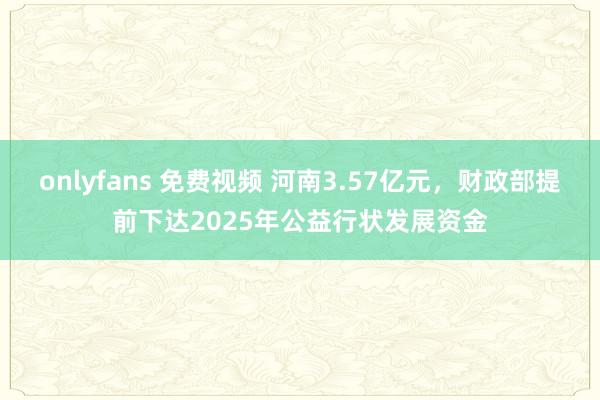 onlyfans 免费视频 河南3.57亿元，财政部提前下达2025年公益行状发展资金