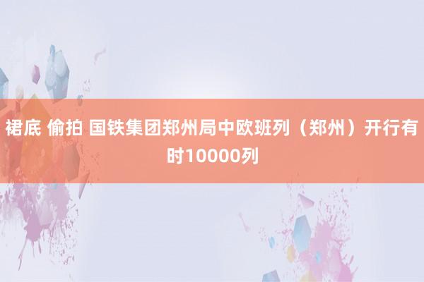 裙底 偷拍 国铁集团郑州局中欧班列（郑州）开行有时10000列