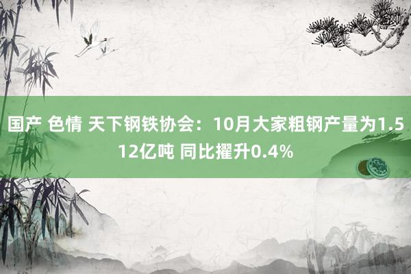 国产 色情 天下钢铁协会：10月大家粗钢产量为1.512亿吨 同比擢升0.4%