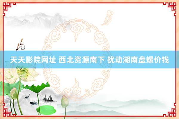 天天影院网址 西北资源南下 扰动湖南盘螺价钱
