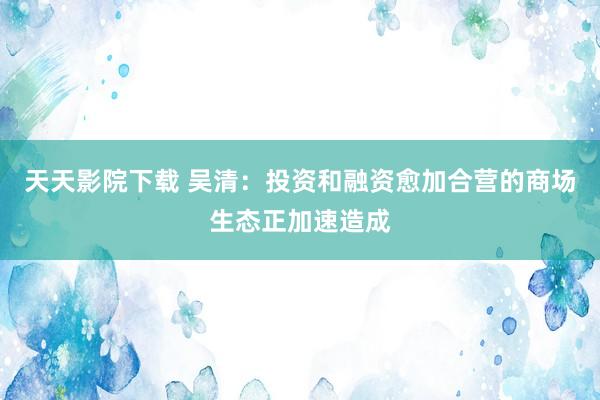 天天影院下载 吴清：投资和融资愈加合营的商场生态正加速造成