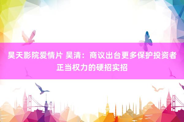 昊天影院爱情片 吴清：商议出台更多保护投资者正当权力的硬招实招