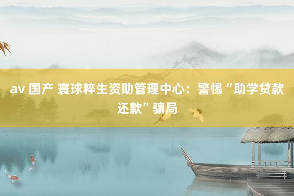 av 国产 寰球粹生资助管理中心：警惕“助学贷款还款”骗局