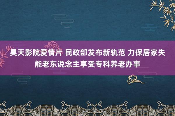 昊天影院爱情片 民政部发布新轨范 力保居家失能老东说念主享受专科养老办事