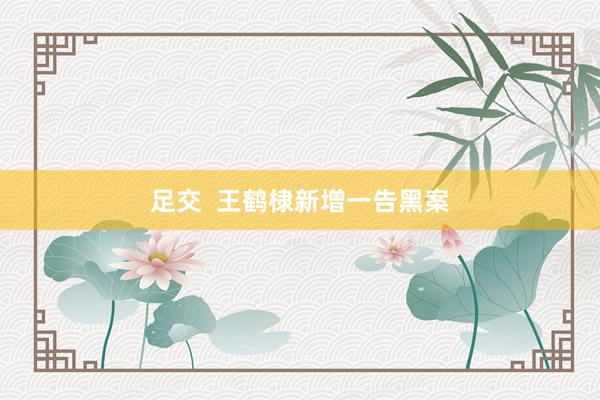 足交  王鹤棣新增一告黑案