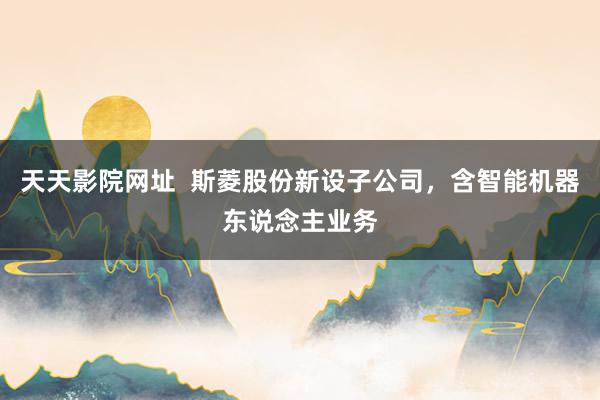 天天影院网址  斯菱股份新设子公司，含智能机器东说念主业务
