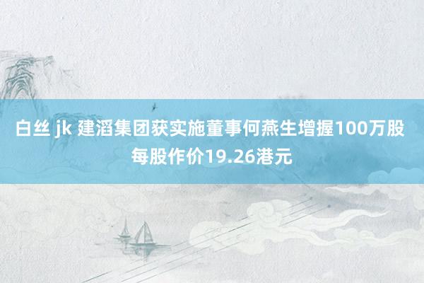 白丝 jk 建滔集团获实施董事何燕生增握100万股 每股作价19.26港元