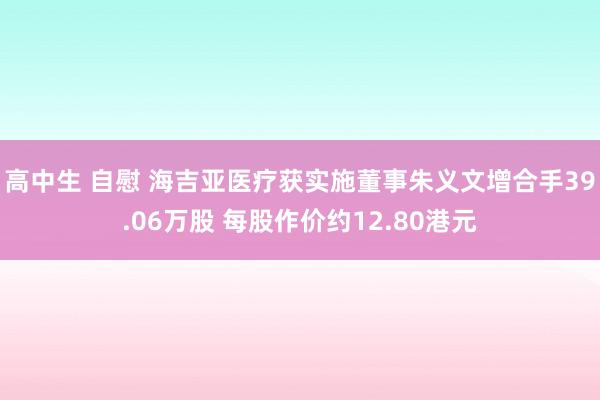 高中生 自慰 海吉亚医疗获实施董事朱义文增合手39.06万股 每股作价约12.80港元
