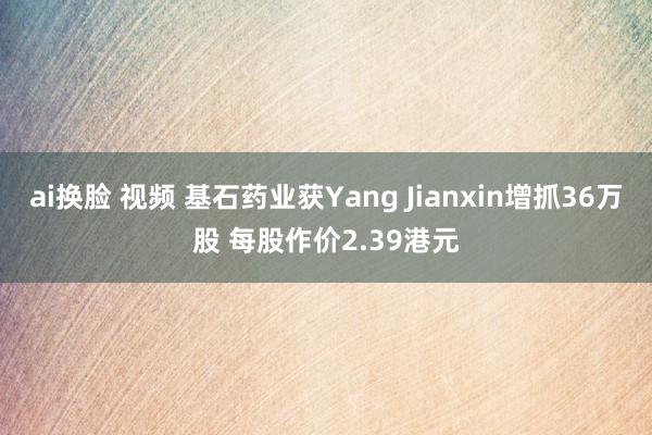ai换脸 视频 基石药业获Yang Jianxin增抓36万股 每股作价2.39港元