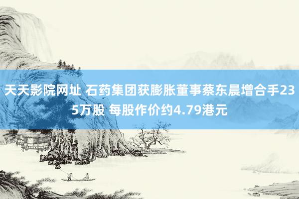 天天影院网址 石药集团获膨胀董事蔡东晨增合手235万股 每股作价约4.79港元